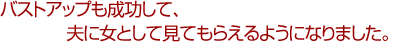 バストアップも成功して、夫に女として見てもらえるようになりました。