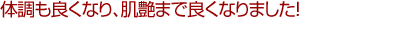 体調も良くなり、肌艶まで良くなりました!